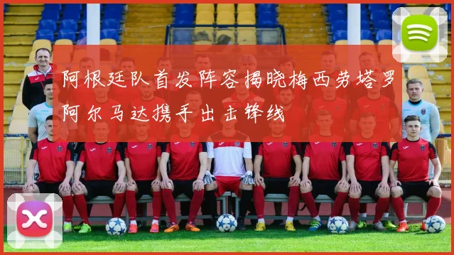 阿根廷队首发阵容揭晓梅西劳塔罗阿尔马达携手出击锋线