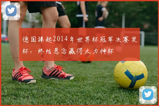 德国捧起2014年世界杯冠军决赛奖杯，终结悬念赢得大力神杯